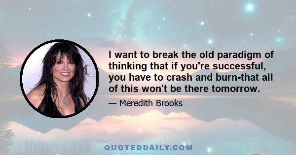 I want to break the old paradigm of thinking that if you're successful, you have to crash and burn-that all of this won't be there tomorrow.