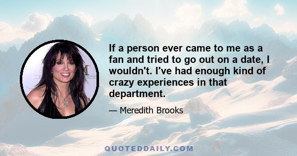 If a person ever came to me as a fan and tried to go out on a date, I wouldn't. I've had enough kind of crazy experiences in that department.