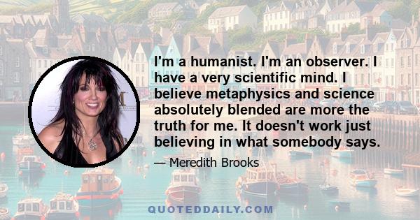 I'm a humanist. I'm an observer. I have a very scientific mind. I believe metaphysics and science absolutely blended are more the truth for me. It doesn't work just believing in what somebody says.