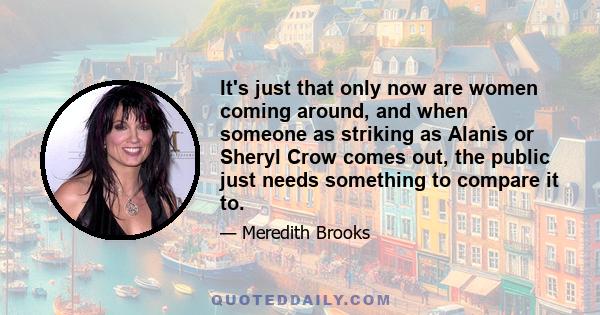 It's just that only now are women coming around, and when someone as striking as Alanis or Sheryl Crow comes out, the public just needs something to compare it to.