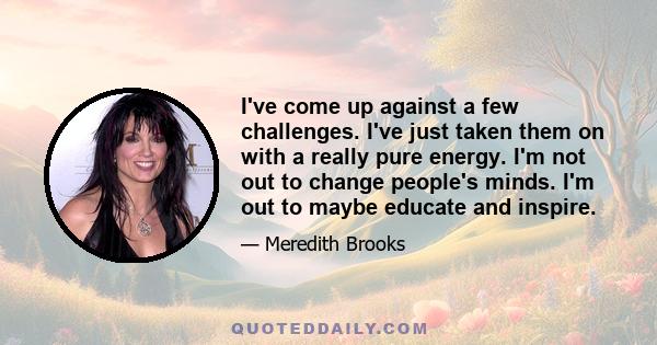 I've come up against a few challenges. I've just taken them on with a really pure energy. I'm not out to change people's minds. I'm out to maybe educate and inspire.