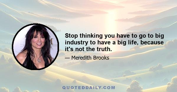 Stop thinking you have to go to big industry to have a big life, because it's not the truth.