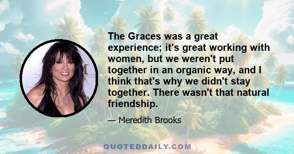 The Graces was a great experience; it's great working with women, but we weren't put together in an organic way, and I think that's why we didn't stay together. There wasn't that natural friendship.