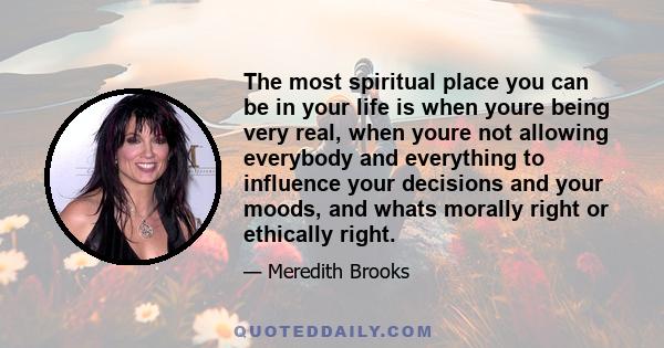 The most spiritual place you can be in your life is when youre being very real, when youre not allowing everybody and everything to influence your decisions and your moods, and whats morally right or ethically right.