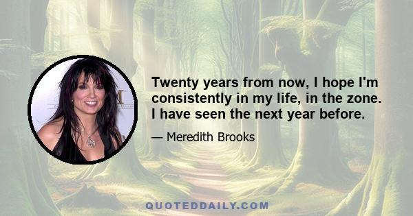 Twenty years from now, I hope I'm consistently in my life, in the zone. I have seen the next year before.