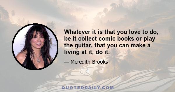 Whatever it is that you love to do, be it collect comic books or play the guitar, that you can make a living at it, do it.