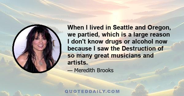 When I lived in Seattle and Oregon, we partied, which is a large reason I don't know drugs or alcohol now because I saw the Destruction of so many great musicians and artists.