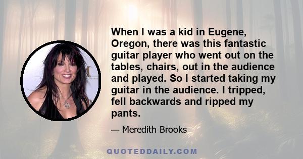 When I was a kid in Eugene, Oregon, there was this fantastic guitar player who went out on the tables, chairs, out in the audience and played. So I started taking my guitar in the audience. I tripped, fell backwards and 