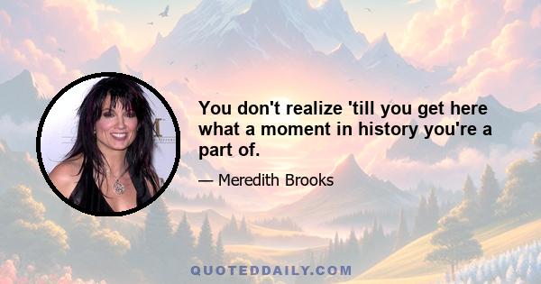 You don't realize 'till you get here what a moment in history you're a part of.