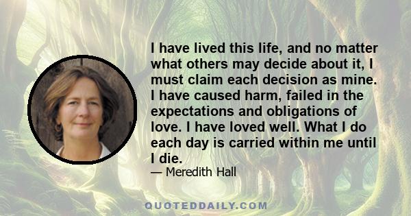 I have lived this life, and no matter what others may decide about it, I must claim each decision as mine. I have caused harm, failed in the expectations and obligations of love. I have loved well. What I do each day is 