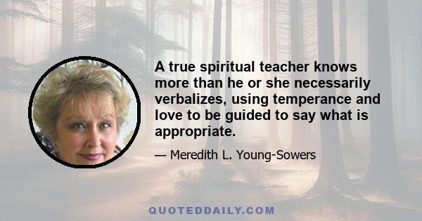 A true spiritual teacher knows more than he or she necessarily verbalizes, using temperance and love to be guided to say what is appropriate.