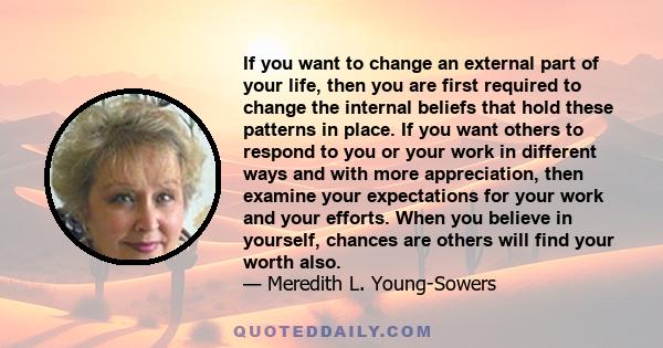 If you want to change an external part of your life, then you are first required to change the internal beliefs that hold these patterns in place. If you want others to respond to you or your work in different ways and