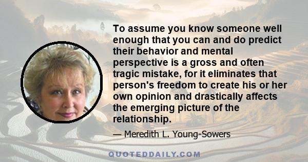 To assume you know someone well enough that you can and do predict their behavior and mental perspective is a gross and often tragic mistake, for it eliminates that person's freedom to create his or her own opinion and