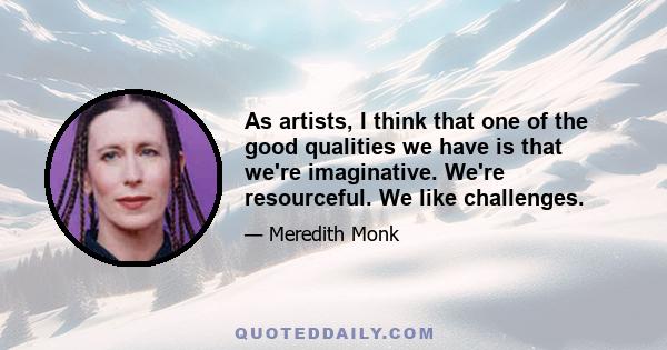 As artists, I think that one of the good qualities we have is that we're imaginative. We're resourceful. We like challenges.