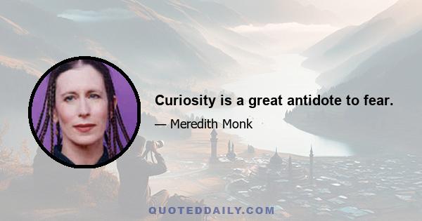 Curiosity is a great antidote to fear.