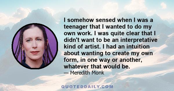 I somehow sensed when I was a teenager that I wanted to do my own work. I was quite clear that I didn't want to be an interpretative kind of artist. I had an intuition about wanting to create my own form, in one way or