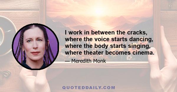 I work in between the cracks, where the voice starts dancing, where the body starts singing, where theater becomes cinema.