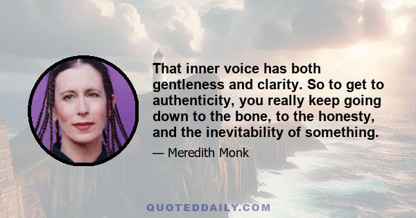 That inner voice has both gentleness and clarity. So to get to authenticity, you really keep going down to the bone, to the honesty, and the inevitability of something.