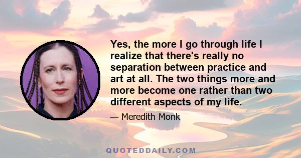 Yes, the more I go through life I realize that there's really no separation between practice and art at all. The two things more and more become one rather than two different aspects of my life.