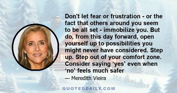 Don't let fear or frustration - or the fact that others around you seem to be all set - immobilize you. But do, from this day forward, open yourself up to possibilities you might never have considered. Step up. Step out 