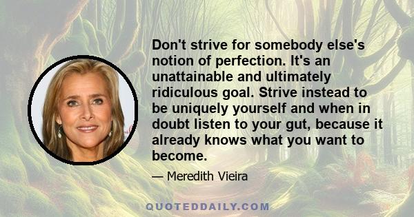 Don't strive for somebody else's notion of perfection. It's an unattainable and ultimately ridiculous goal. Strive instead to be uniquely yourself and when in doubt listen to your gut, because it already knows what you