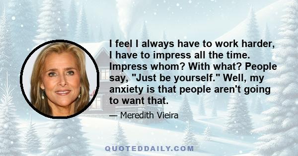 I feel I always have to work harder, I have to impress all the time. Impress whom? With what? People say, Just be yourself. Well, my anxiety is that people aren't going to want that.