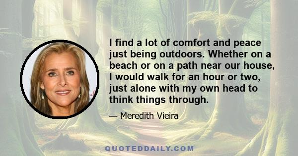 I find a lot of comfort and peace just being outdoors. Whether on a beach or on a path near our house, I would walk for an hour or two, just alone with my own head to think things through.