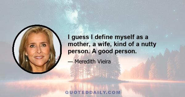 I guess I define myself as a mother, a wife, kind of a nutty person. A good person.