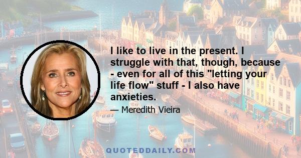 I like to live in the present. I struggle with that, though, because - even for all of this letting your life flow stuff - I also have anxieties.