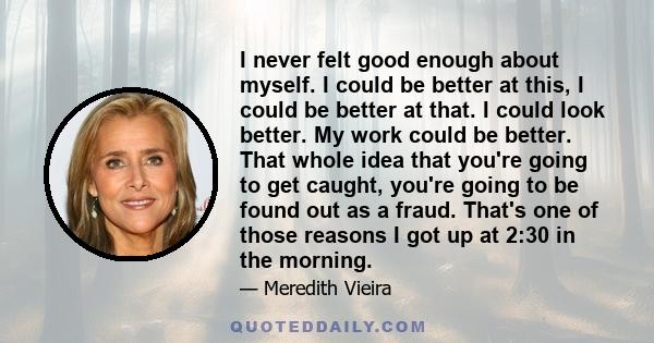 I never felt good enough about myself. I could be better at this, I could be better at that. I could look better. My work could be better. That whole idea that you're going to get caught, you're going to be found out as 