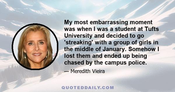 My most embarrassing moment was when I was a student at Tufts University and decided to go 'streaking' with a group of girls in the middle of January. Somehow I lost them and ended up being chased by the campus police.