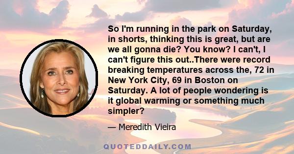 So I'm running in the park on Saturday, in shorts, thinking this is great, but are we all gonna die? You know? I can't, I can't figure this out..There were record breaking temperatures across the, 72 in New York City,