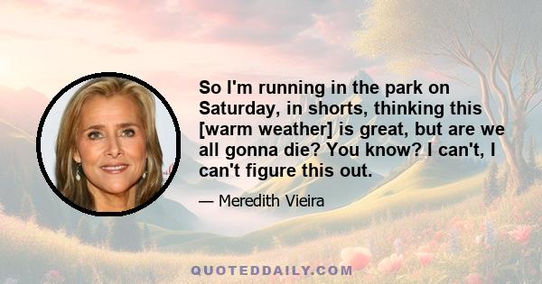 So I'm running in the park on Saturday, in shorts, thinking this [warm weather] is great, but are we all gonna die? You know? I can't, I can't figure this out.