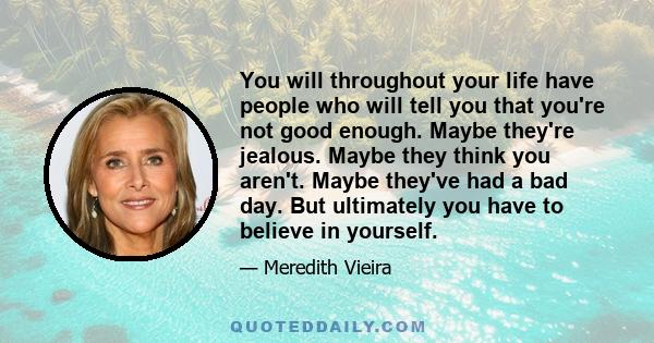 You will throughout your life have people who will tell you that you're not good enough. Maybe they're jealous. Maybe they think you aren't. Maybe they've had a bad day. But ultimately you have to believe in yourself.