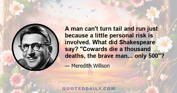 A man can't turn tail and run just because a little personal risk is involved. What did Shakespeare say? Cowards die a thousand deaths, the brave man... only 500?