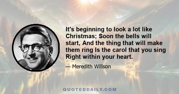 It's beginning to look a lot like Christmas; Soon the bells will start, And the thing that will make them ring Is the carol that you sing Right within your heart.