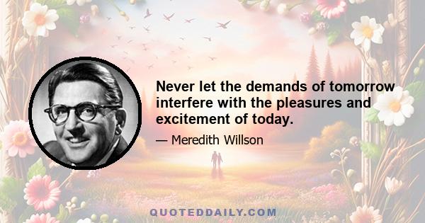 Never let the demands of tomorrow interfere with the pleasures and excitement of today.