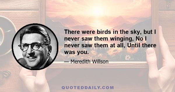 There were birds in the sky, but I never saw them winging, No I never saw them at all, Until there was you.