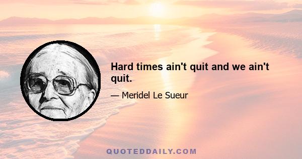 Hard times ain't quit and we ain't quit.