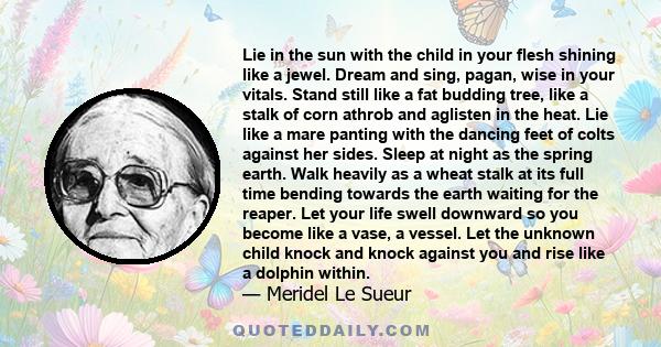 Lie in the sun with the child in your flesh shining like a jewel. Dream and sing, pagan, wise in your vitals. Stand still like a fat budding tree, like a stalk of corn athrob and aglisten in the heat. Lie like a mare