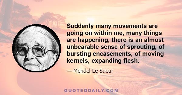 Suddenly many movements are going on within me, many things are happening, there is an almost unbearable sense of sprouting, of bursting encasements, of moving kernels, expanding flesh.