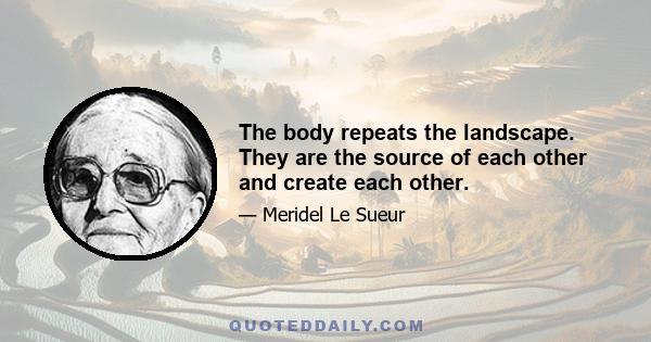 The body repeats the landscape. They are the source of each other and create each other.