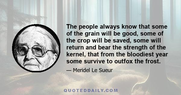 The people always know that some of the grain will be good, some of the crop will be saved, some will return and bear the strength of the kernel, that from the bloodiest year some survive to outfox the frost.