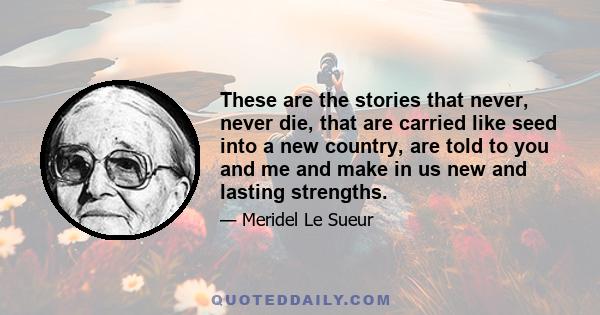 These are the stories that never, never die, that are carried like seed into a new country, are told to you and me and make in us new and lasting strengths.