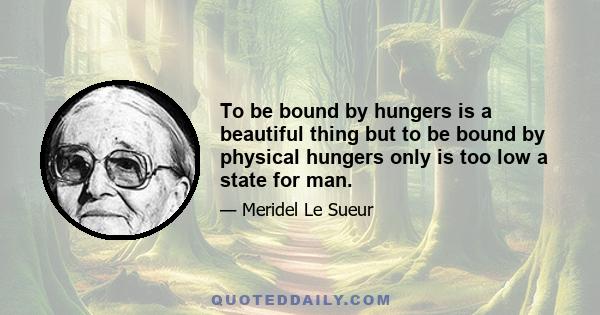 To be bound by hungers is a beautiful thing but to be bound by physical hungers only is too low a state for man.