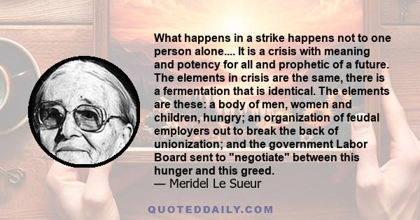 What happens in a strike happens not to one person alone.... It is a crisis with meaning and potency for all and prophetic of a future. The elements in crisis are the same, there is a fermentation that is identical. The 