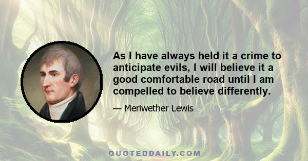 As I have always held it a crime to anticipate evils, I will believe it a good comfortable road until I am compelled to believe differently.