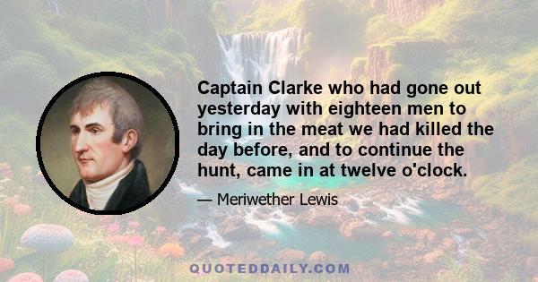 Captain Clarke who had gone out yesterday with eighteen men to bring in the meat we had killed the day before, and to continue the hunt, came in at twelve o'clock.