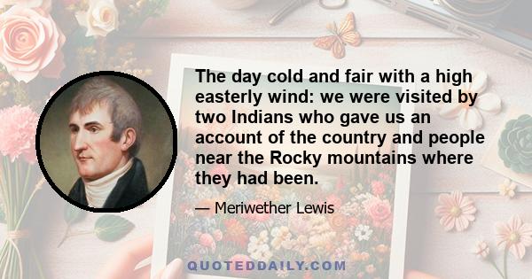 The day cold and fair with a high easterly wind: we were visited by two Indians who gave us an account of the country and people near the Rocky mountains where they had been.