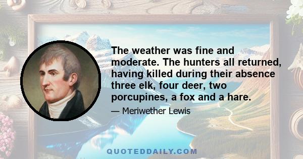 The weather was fine and moderate. The hunters all returned, having killed during their absence three elk, four deer, two porcupines, a fox and a hare.